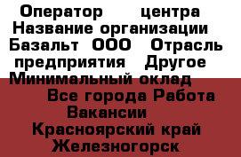 Оператор Call-центра › Название организации ­ Базальт, ООО › Отрасль предприятия ­ Другое › Минимальный оклад ­ 22 000 - Все города Работа » Вакансии   . Красноярский край,Железногорск г.